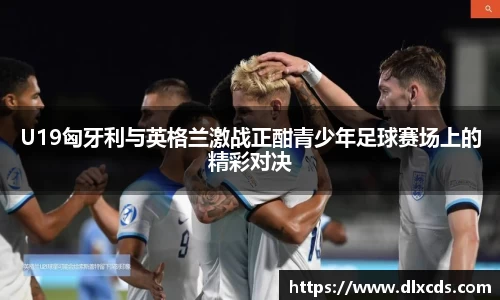 U19匈牙利与英格兰激战正酣青少年足球赛场上的精彩对决