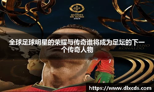 全球足球明星的荣耀与传奇谁将成为足坛的下一个传奇人物
