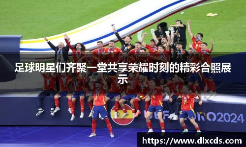 足球明星们齐聚一堂共享荣耀时刻的精彩合照展示