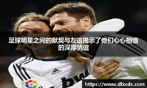 足球明星之间的默契与友谊揭示了他们心心相惜的深厚情谊