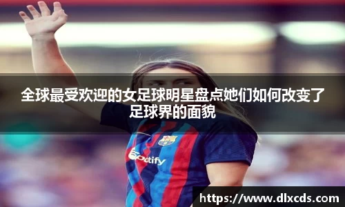 全球最受欢迎的女足球明星盘点她们如何改变了足球界的面貌