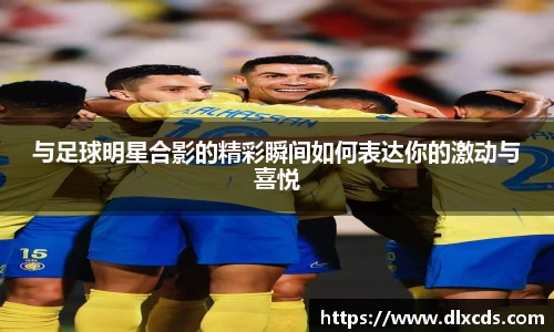 与足球明星合影的精彩瞬间如何表达你的激动与喜悦