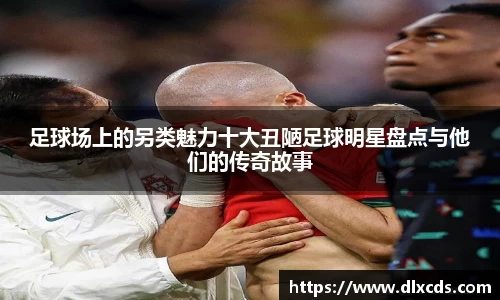足球场上的另类魅力十大丑陋足球明星盘点与他们的传奇故事